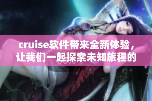 cruise软件带来全新体验，让我们一起探索未知旅程的魅力