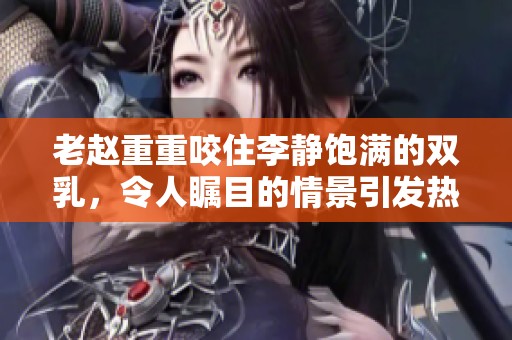 老赵重重咬住李静饱满的双乳，令人瞩目的情景引发热议