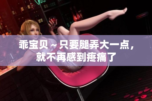 乖宝贝～只要腿弄大一点，就不再感到疼痛了