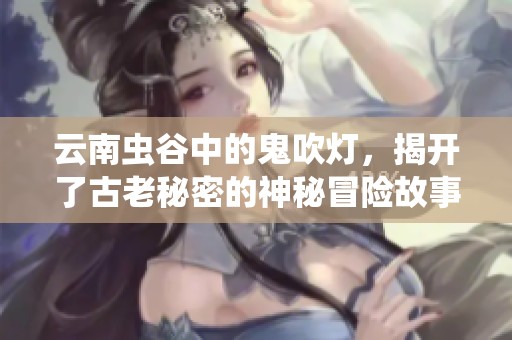 云南虫谷中的鬼吹灯，揭开了古老秘密的神秘冒险故事