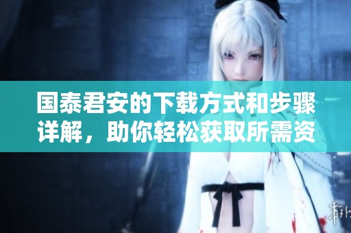 国泰君安的下载方式和步骤详解，助你轻松获取所需资料