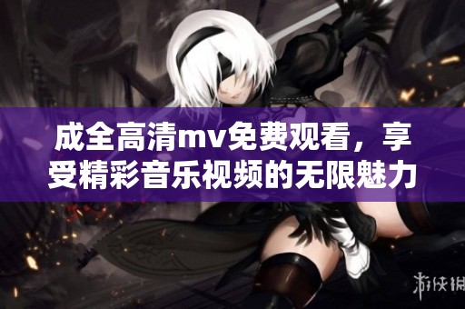 成全高清mv免费观看，享受精彩音乐视频的无限魅力与乐趣