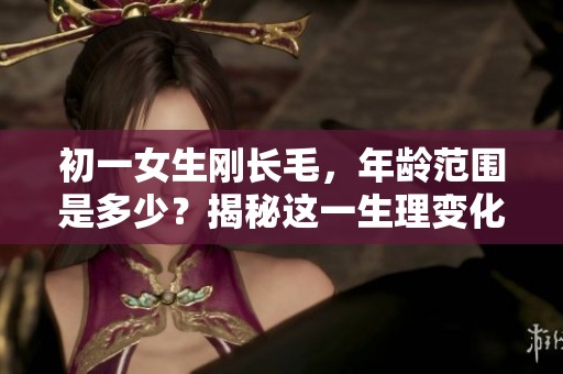 初一女生刚长毛，年龄范围是多少？揭秘这一生理变化的时间节点。