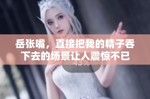 岳张嘴，直接把我的精子吞下去的场景让人震惊不已