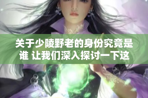 关于少陵野老的身份究竟是谁 让我们深入探讨一下这个问题