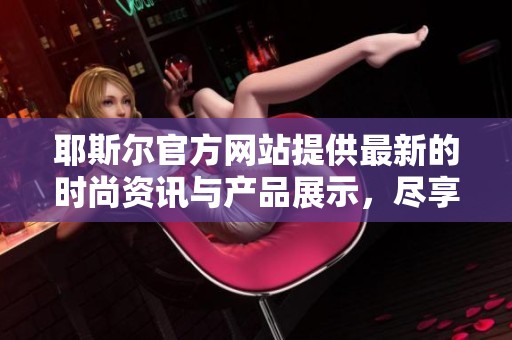 耶斯尔官方网站提供最新的时尚资讯与产品展示，尽享奢华生活的魅力体验。