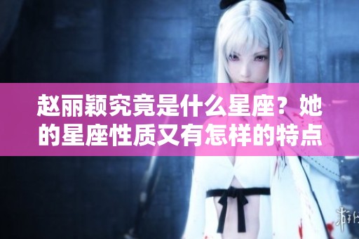 赵丽颖究竟是什么星座？她的星座性质又有怎样的特点呢