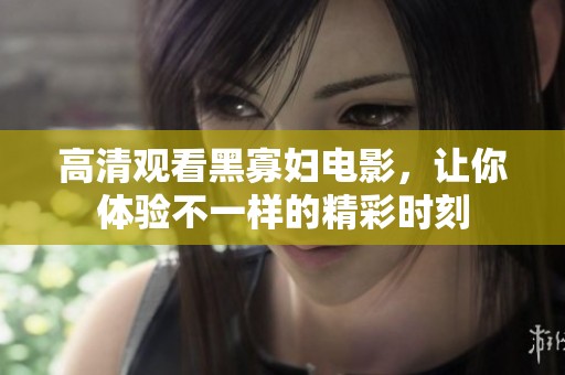 高清观看黑寡妇电影，让你体验不一样的精彩时刻