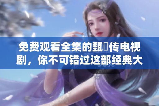 免费观看全集的甄嬛传电视剧，你不可错过这部经典大剧！