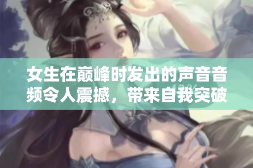 女生在巅峰时发出的声音音频令人震撼，带来自我突破的精神体验