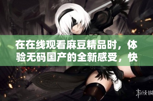 在在线观看麻豆精品时，体验**国产的全新感受，快来尝试吧