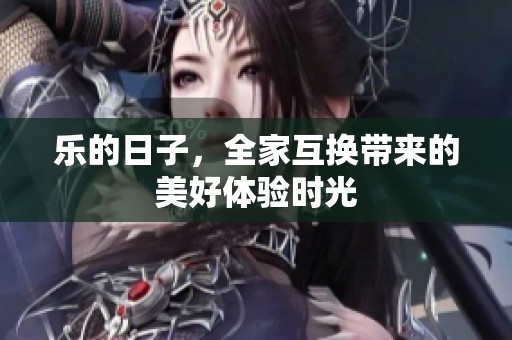 乐的日子，全家互换带来的美好体验时光