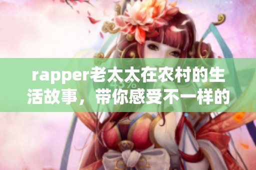 rapper老太太在农村的生活故事，带你感受不一样的风采与韵味