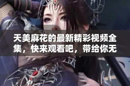 天美麻花的最新精彩视频全集，快来观看吧，带给你无限欢乐！