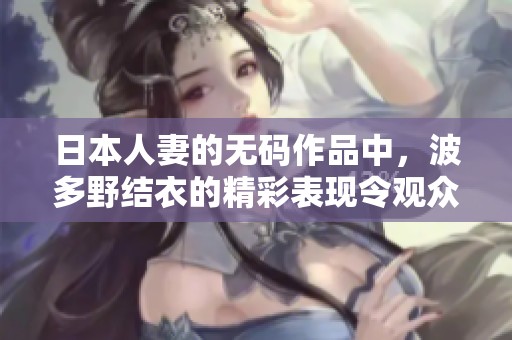 日本人妻的**作品中，波多野结衣的精彩表现令观众难以忘怀