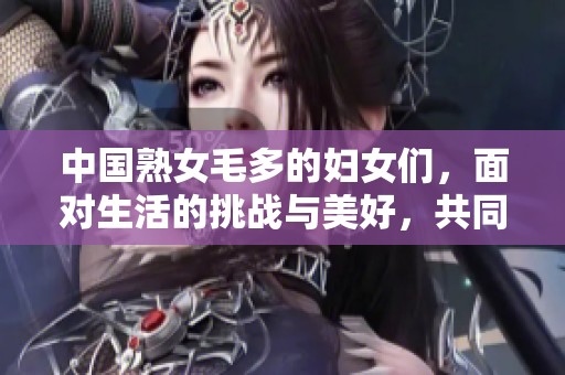 中国熟女毛多的妇女们，面对生活的挑战与美好，共同展现风采！
