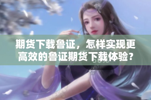 期货下载鲁证，怎样实现更高效的鲁证期货下载体验？