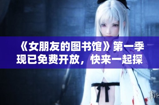 《女朋友的图书馆》第一季现已免费开放，快来一起探索吧！