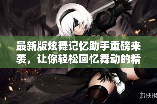 最新版炫舞记忆助手重磅来袭，让你轻松回忆舞动的精彩瞬间