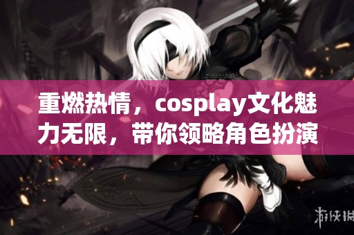 重燃热情，cosplay文化魅力无限，带你领略角色扮演的精彩世界