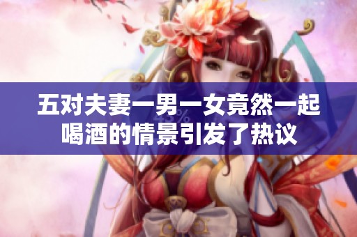 五对夫妻一男一女竟然一起喝酒的情景引发了热议