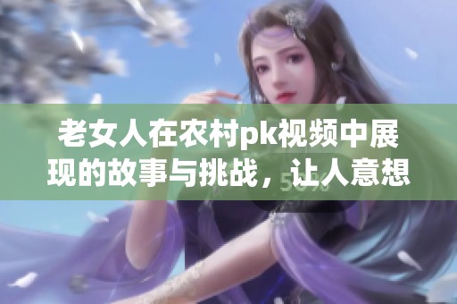 老女人在农村pk视频中展现的故事与挑战，让人意想不到