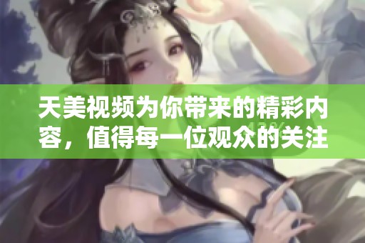 天美视频为你带来的精彩内容，值得每一位观众的关注与欣赏