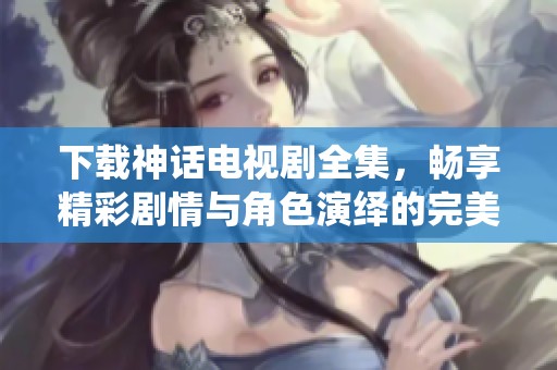 下载神话电视剧全集，畅享精彩剧情与角色演绎的完美结合