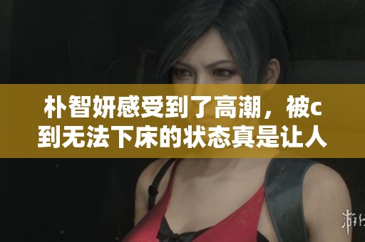 朴智妍感受到了高潮，被c到无法下床的状态真是让人惊讶
