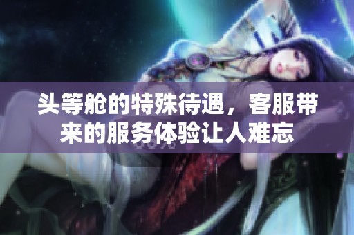 头等舱的特殊待遇，客服带来的服务体验让人难忘