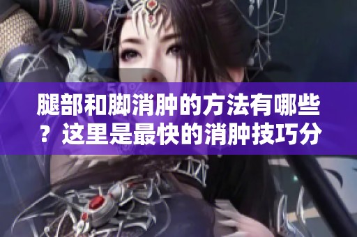 腿部和脚消肿的方法有哪些？这里是最快的消肿技巧分享！