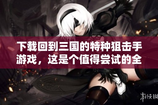 下载回到三国的特种狙击手游戏，这是个值得尝试的全新体验