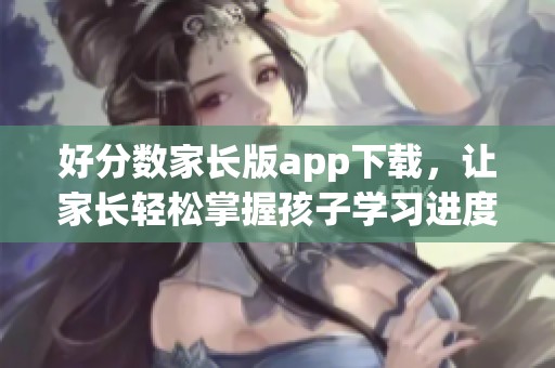 好分数家长版app下载，让家长轻松掌握孩子学习进度与成绩信息