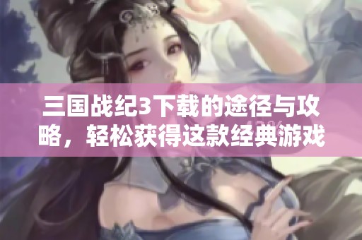 三国战纪3下载的途径与攻略，轻松获得这款经典游戏的秘籍分享