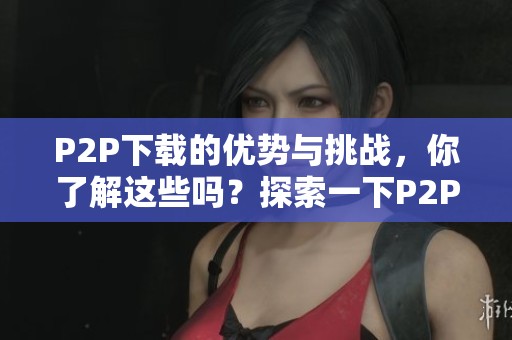 P2P下载的优势与挑战，你了解这些吗？探索一下P2P下载的实际应用。