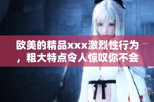 欧美的精品xxx激烈性行为，粗大特点令人惊叹你不会想错过