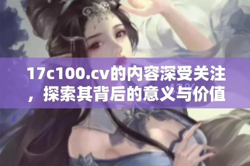 17c100.cv的内容深受关注，探索其背后的意义与价值。