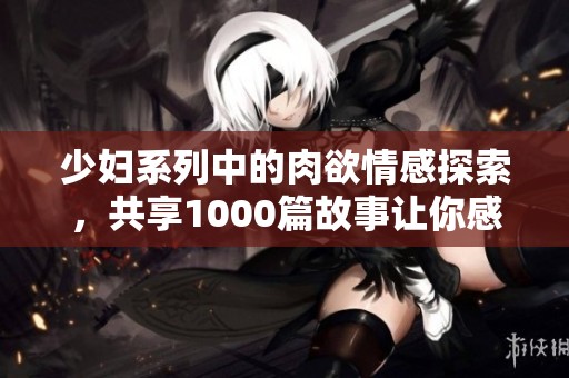 少妇系列中的肉欲情感探索，共享1000篇故事让你感受不同的魅力
