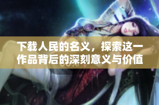 下载人民的名义，探索这一作品背后的深刻意义与价值