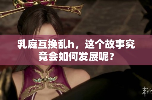 乳庭互换乱h，这个故事究竟会如何发展呢？