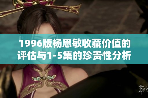 1996版杨思敏收藏价值的评估与1-5集的珍贵性分析