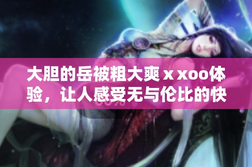 大胆的岳被粗大爽ⅹxoo体验，让人感受无与伦比的快感 北京快来了