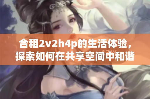 合租2v2h4p的生活体验，探索如何在共享空间中和谐相处