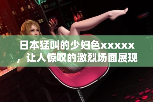 日本猛叫的少妇色xxxxx，让人惊叹的激烈场面展现无遗