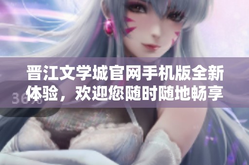 晋江文学城官网手机版全新体验，欢迎您随时随地畅享阅读乐趣