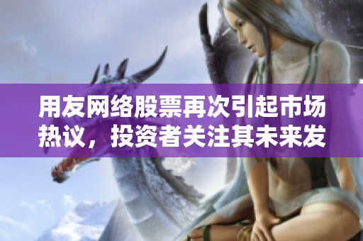 用友网络股票再次引起市场热议，投资者关注其未来发展潜力