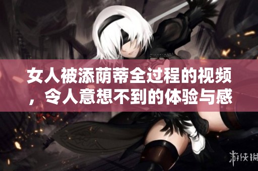 女人被添荫蒂全过程的视频，令人意想不到的体验与感受深度揭示
