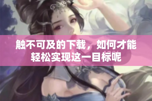 触不可及的下载，如何才能轻松实现这一目标呢