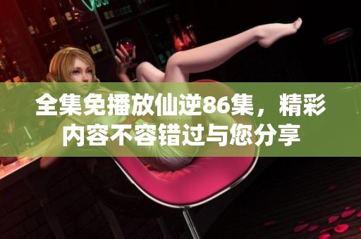 全集免播放仙逆86集，精彩内容不容错过与您分享