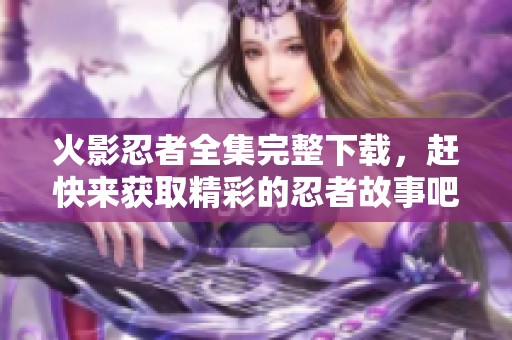 火影忍者全集完整下载，赶快来获取精彩的忍者故事吧